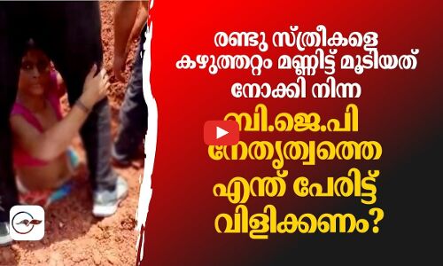 രണ്ടു സ്ത്രീകളെ കഴുത്തറ്റം മണ്ണിട്ട് മൂടിയത് നോക്കി നിന്ന് ബി.ജെ.പി നേതൃത്വം